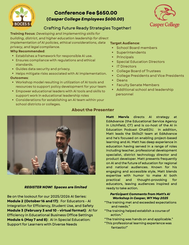 Green flyer with BOCES 5 and Casper College logos. Header: “Conference Fee $650.00 (Casper College Employees $600.00). Crafting Future Ready Strategies Together!” Training Focus: Developing and implementing skills for building, district, and higher education leadership for direct implementation of AI policies, ethical considerations, data privacy, and legal compliance. Why Recommended: Establishes a framework for responsible AI use; ensures compliance with regulations and ethical standards; guides data security and privacy; helps mitigate risks of AI implementation. Outcomes: Workshop model using AI tools and resources to support policy development; empowers educational leaders with AI tools and skills; considerations for establishing an AI team within school districts or colleges. Target Audience: School board members, superintendents, principals, special education directors, IT directors, college boards of trustees, college presidents and vice presidents, deans, faculty senate members, and additional school and leadership personnel. About the Presenter: Photo of Matt Mervis speaking into a handheld mic. Text: Matt Mervis directs AI strategy at EdAdvance (Litchfield, CT) and co-hosts the AI in Education podcast ChatEDU. He leads the Skills21 team at EdAdvance, focusing on project-based learning and AI. He has served as teacher, professional development specialist, district technology director, and product developer; presents frequently on AI and the future of education; known for an engaging, accessible style blending expertise with humor to make AI practical and thought-provoking. Callout: “REGISTER NOW! Spaces are limited.” Upcoming 2025/2026 AI Series: • Module 2 (October 16 and 17): For Educators — AI Integration for Efficiency, Student Use, and Safety. • Module 3 (February 3 and 10 — virtual format): AI for Efficiency in Educational Business Office Settings. • Module 4 (May 7 and 8): AI in Special Education — Support for Learners with Diverse Needs. Participant comments (from Casper, WY, May 2025): “The training met and exceeded expectations and needs.” “The training helped establish a course of action.” “The training was hands on and applicable.” “This professional learning experience was fantastic!”